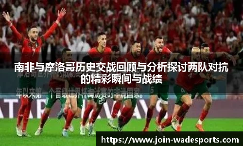 南非与摩洛哥历史交战回顾与分析探讨两队对抗的精彩瞬间与战绩